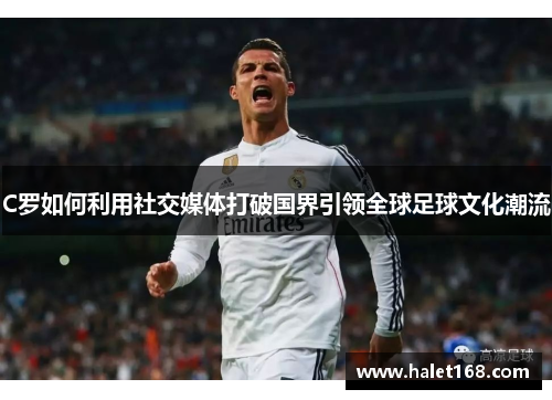C罗如何利用社交媒体打破国界引领全球足球文化潮流